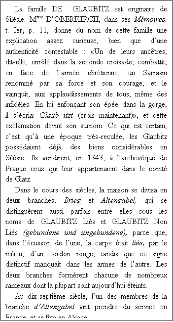 Zone de Texte: La famille DE  GLAUBITZ est originaire de Silsie. Mme DOBERKIRCH, dans ses Mmoires, t. Ier, p. 11, donne du nom de cette famille une explication assez curieuse, bien que dune authenticit contestable : Un de leurs anctres, dit-elle, enrl dans la seconde croisade, combattit, en face de larme chrtienne, un Sarrasin renomm par sa force et son courage, et le vainquit, aux applaudissements de tous, mme des infidles. En lui enfonant son pe dans la gorge, il scria: Glaub itzt (crois maintenant), et cette exclamation devint son surnom. Ce qui est certain, cest qu une poque trs-recule, les Glaubitz possdaient dj des biens considrables en Silsie. Ils vendirent, en 1343,  larchevque de Prague ceux qui leur appartenaient dans le comt de Glatz.
Dans le cours des sicles, la maison se divisa en deux branches, Brieg et Altengabel, qui se distingurent aussi parfois entre elles sous les noms de GLAUBITZ Lis et GLAUBITZ Non Lis (gebundene und ungebundene), parce que, dans lcusson de lune, la carpe tait lie, par le milieu, dun cordon rouge, tandis que ce signe distinctif manquait dans les armes de lautre. Les deux branches formrent chacune de nombreux rameaux dont la plupart sont aujourdhui teints.
Au dix-septime sicle, lun des membres de la branche dAltengabel vint prendre du service en France, et se fixa en Alsace. 


